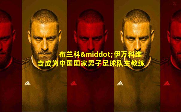 布兰科·伊万科维奇成为中国国家男子足球队主教练