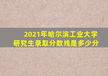 2021年哈尔滨工业大学研究生录取分数线是多少分