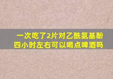 一次吃了2片对乙酰氨基酚四小时左右可以喝点啤酒吗