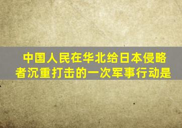 中国人民在华北给日本侵略者沉重打击的一次军事行动是