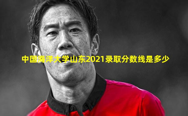 中国海洋大学山东2021录取分数线是多少
