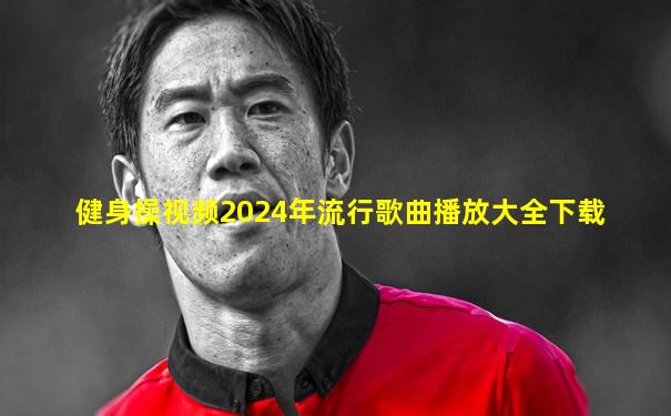 健身操视频2024年流行歌曲播放大全下载