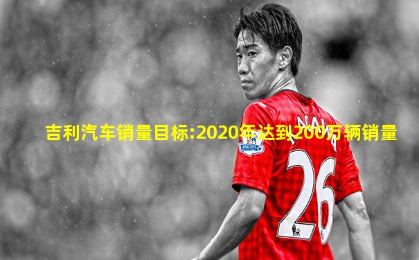 吉利汽车销量目标:2020年达到200万辆销量