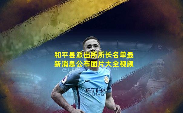 和平县派出所所长名单最新消息公布图片大全视频