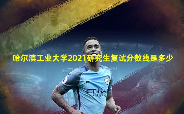 哈尔滨工业大学2021研究生复试分数线是多少