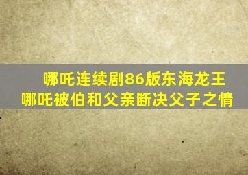 哪吒连续剧86版东海龙王哪吒被伯和父亲断决父子之情