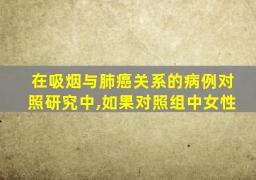 在吸烟与肺癌关系的病例对照研究中,如果对照组中女性