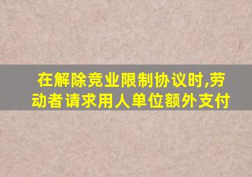 在解除竞业限制协议时,劳动者请求用人单位额外支付