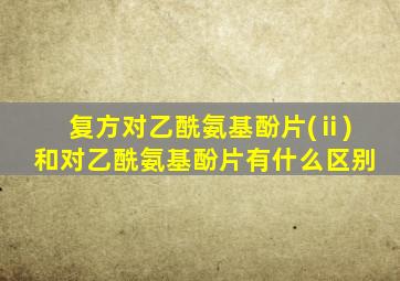 复方对乙酰氨基酚片(ⅱ)和对乙酰氨基酚片有什么区别