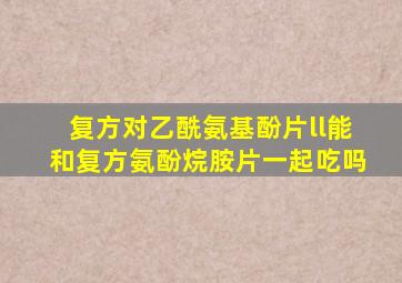 复方对乙酰氨基酚片ll能和复方氨酚烷胺片一起吃吗