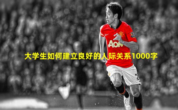 大学生如何建立良好的人际关系1000字