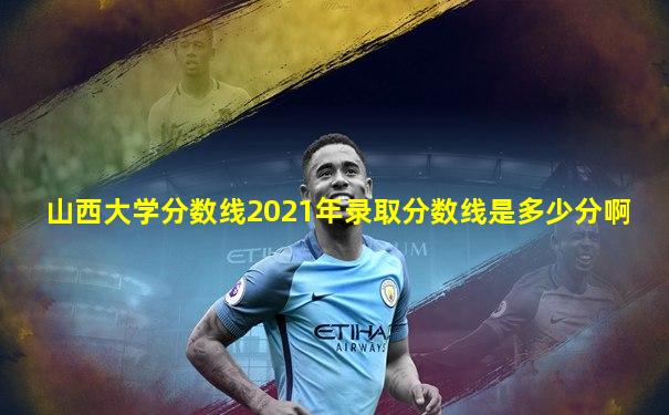 山西大学分数线2021年录取分数线是多少分啊