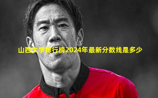 山西大学排行榜2024年最新分数线是多少