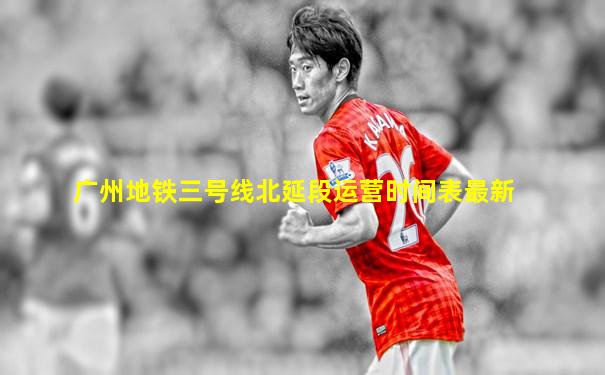 广州地铁三号线北延段运营时间表最新