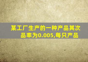 某工厂生产的一种产品其次品率为0.005,每只产品