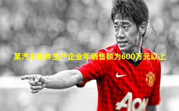 某汽车配件生产企业年销售额为600万元以上