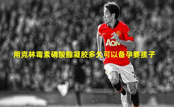 用克林霉素磷酸酯凝胶多久可以备孕要孩子