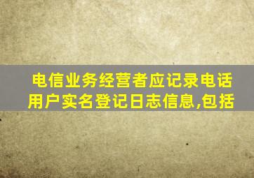 电信业务经营者应记录电话用户实名登记日志信息,包括