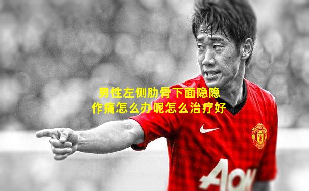男性左侧肋骨下面隐隐作痛怎么办呢怎么治疗好