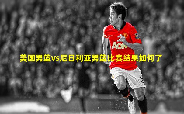 美国男篮vs尼日利亚男篮比赛结果如何了