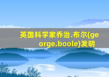 英国科学家乔治.布尔(george.boole)发明