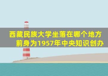 西藏民族大学坐落在哪个地方前身为1957年中央知识创办