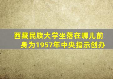 西藏民族大学坐落在哪儿前身为1957年中央指示创办