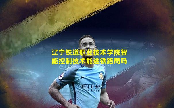 辽宁铁道职业技术学院智能控制技术能进铁路局吗